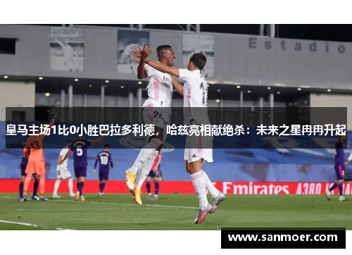 皇马主场1比0小胜巴拉多利德，哈兹亮相献绝杀：未来之星冉冉升起